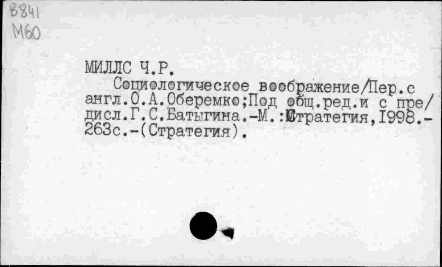 ﻿МИЛЛС Ч.Р.
Социологическое воображение/Пер.с англ.О.А.Оберемко;Под общ.ред.и с пре/ ди сл.Г.С.Батыгина.-М.:Етратегия,199о.-263с.-(Стратегия).